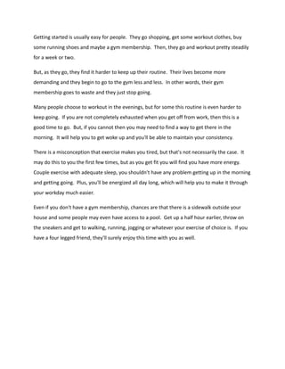 Getting started is usually easy for people. They go shopping, get some workout clothes, buy
some running shoes and maybe a gym membership. Then, they go and workout pretty steadily
for a week or two.
But, as they go, they find it harder to keep up their routine. Their lives become more
demanding and they begin to go to the gym less and less. In other words, their gym
membership goes to waste and they just stop going.
Many people choose to workout in the evenings, but for some this routine is even harder to
keep going. If you are not completely exhausted when you get off from work, then this is a
good time to go. But, if you cannot then you may need to find a way to get there in the
morning. It will help you to get woke up and you'll be able to maintain your consistency.
There is a misconception that exercise makes you tired, but that's not necessarily the case. It
may do this to you the first few times, but as you get fit you will find you have more energy.
Couple exercise with adequate sleep, you shouldn't have any problem getting up in the morning
and getting going. Plus, you'll be energized all day long, which will help you to make it through
your workday much easier.
Even if you don't have a gym membership, chances are that there is a sidewalk outside your
house and some people may even have access to a pool. Get up a half hour earlier, throw on
the sneakers and get to walking, running, jogging or whatever your exercise of choice is. If you
have a four legged friend, they'll surely enjoy this time with you as well.
 