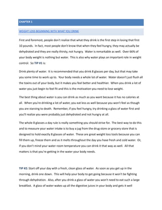 CHAPTER 1
WEIGHT LOSS BEGINNING WITH WHAT YOU DRINK
First and foremost, people don't realize that what they drink is the first step in losing that first
10 pounds. In fact, most people don't know that when they feel hungry, they may actually be
dehydrated and they are really thirsty, not hungry. Water is remarkable as well. Over 66% of
your body weight is nothing but water. This is also why water plays an important role in weight
control. So TIP #1 is:
Drink plenty of water. It is recommended that you drink 8 glasses per day, but that may take
you some time to work up to. Your body needs a whole lot of water. Water doesn't just flush all
the toxins out of your body, but it makes you feel better and healthier. When you drink a lot of
water you just begin to feel fit and this is the motivation you need to lose weight.
The best thing about water is you can drink as much as you want because it has no calories at
all. When you're drinking a lot of water, you eat less as well because you won't feel as though
you are starving to death. Remember, if you feel hungry, try drinking a glass of water first and
you'll realize you were probably just dehydrated and not hungry at all.
The whole 8 glasses a day rule is really something you should strive for. The best way to do this
and to measure your water intake is to buy a jug from the drug store or grocery store that is
designed to hold exactly 8 glasses of water. These are great weight loss tools because you can
fill them up, freeze them and as it melts throughout the day you have fresh and cold water. Or,
if you don't mind your water room temperature you can drink it that way as well. All that
matters is that you're getting in the water your body needs.
TIP #2: Start off your day with a fresh, clean glass of water. As soon as you get up in the
morning, drink one down. This will help your body to get going because it won't be fighting
through dehydration. Also, after you drink a glass of water you won't need to eat such a large
breakfast. A glass of water wakes up all the digestive juices in your body and gets it well
 