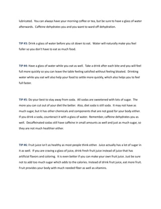 lubricated. You can always have your morning coffee or tea, but be sure to have a glass of water
afterwards. Caffeine dehydrates you and you want to ward off dehydration.
TIP #3: Drink a glass of water before you sit down to eat. Water will naturally make you feel
fuller so you don't have to eat as much food.
TIP #4: Have a glass of water while you eat as well. Take a drink after each bite and you will feel
full more quickly so you can leave the table feeling satisfied without feeling bloated. Drinking
water while you eat will also help your food to settle more quickly, which also helps you to feel
full faster.
TIP #5: Do your best to stay away from soda. All sodas are sweetened with lots of sugar. The
more you can cut out of your diet the better. Also, diet soda is still soda. It may not have as
much sugar, but it has other chemicals and components that are not good for your body either.
If you drink a soda, counteract it with a glass of water. Remember, caffeine dehydrates you as
well. Decaffeinated sodas still have caffeine in small amounts as well and just as much sugar, so
they are not much healthier either.
TIP #6: Fruit juice isn't as healthy as most people think either. Juice actually has a lot of sugar in
it as well. If you are craving a glass of juice, drink fresh fruit juice instead of juice that has
artificial flavors and coloring. It is even better if you can make your own fruit juice. Just be sure
not to add too much sugar which adds to the calories. Instead of drink fruit juice, eat more fruit.
Fruit provides your body with much needed fiber as well as vitamins.
 