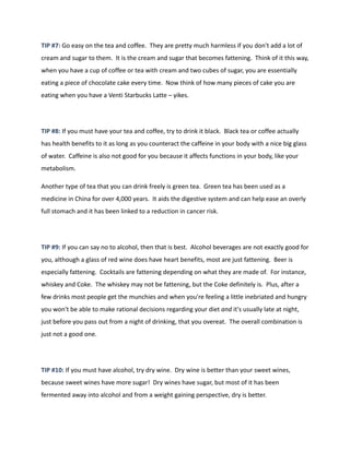 TIP #7: Go easy on the tea and coffee. They are pretty much harmless if you don't add a lot of
cream and sugar to them. It is the cream and sugar that becomes fattening. Think of it this way,
when you have a cup of coffee or tea with cream and two cubes of sugar, you are essentially
eating a piece of chocolate cake every time. Now think of how many pieces of cake you are
eating when you have a Venti Starbucks Latte – yikes.
TIP #8: If you must have your tea and coffee, try to drink it black. Black tea or coffee actually
has health benefits to it as long as you counteract the caffeine in your body with a nice big glass
of water. Caffeine is also not good for you because it affects functions in your body, like your
metabolism.
Another type of tea that you can drink freely is green tea. Green tea has been used as a
medicine in China for over 4,000 years. It aids the digestive system and can help ease an overly
full stomach and it has been linked to a reduction in cancer risk.
TIP #9: If you can say no to alcohol, then that is best. Alcohol beverages are not exactly good for
you, although a glass of red wine does have heart benefits, most are just fattening. Beer is
especially fattening. Cocktails are fattening depending on what they are made of. For instance,
whiskey and Coke. The whiskey may not be fattening, but the Coke definitely is. Plus, after a
few drinks most people get the munchies and when you're feeling a little inebriated and hungry
you won't be able to make rational decisions regarding your diet and it's usually late at night,
just before you pass out from a night of drinking, that you overeat. The overall combination is
just not a good one.
TIP #10: If you must have alcohol, try dry wine. Dry wine is better than your sweet wines,
because sweet wines have more sugar! Dry wines have sugar, but most of it has been
fermented away into alcohol and from a weight gaining perspective, dry is better.
 