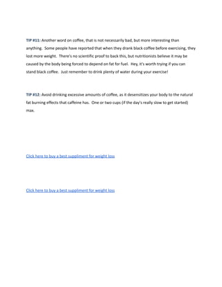 TIP #11: Another word on coffee, that is not necessarily bad, but more interesting than
anything. Some people have reported that when they drank black coffee before exercising, they
lost more weight. There's no scientific proof to back this, but nutritionists believe it may be
caused by the body being forced to depend on fat for fuel. Hey, it's worth trying if you can
stand black coffee. Just remember to drink plenty of water during your exercise!
TIP #12: Avoid drinking excessive amounts of coffee, as it desensitizes your body to the natural
fat burning effects that caffeine has. One or two cups (if the day's really slow to get started)
max.
Click here to buy a best suppliment for weight loss
Click here to buy a best suppliment for weight loss
 