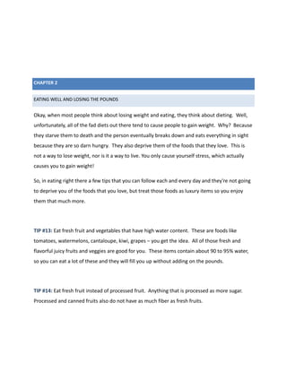 CHAPTER 2
EATING WELL AND LOSING THE POUNDS
Okay, when most people think about losing weight and eating, they think about dieting. Well,
unfortunately, all of the fad diets out there tend to cause people to gain weight. Why? Because
they starve them to death and the person eventually breaks down and eats everything in sight
because they are so darn hungry. They also deprive them of the foods that they love. This is
not a way to lose weight, nor is it a way to live. You only cause yourself stress, which actually
causes you to gain weight!
So, in eating right there a few tips that you can follow each and every day and they're not going
to deprive you of the foods that you love, but treat those foods as luxury items so you enjoy
them that much more.
TIP #13: Eat fresh fruit and vegetables that have high water content. These are foods like
tomatoes, watermelons, cantaloupe, kiwi, grapes – you get the idea. All of those fresh and
flavorful juicy fruits and veggies are good for you. These items contain about 90 to 95% water,
so you can eat a lot of these and they will fill you up without adding on the pounds.
TIP #14: Eat fresh fruit instead of processed fruit. Anything that is processed as more sugar.
Processed and canned fruits also do not have as much fiber as fresh fruits.
 