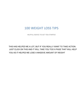 100 WEIGHT LOSS TIPS
HELPFUL ADVICE TO GET YOU STARTED
THIS HAS HELPED ME A LOT, BUT IF YOU REALLY WANT TO TAKE ACTION
JUST CLICK ON THIS AND IT WILL TAKE YOU TOO A PAGE THAT WILL HELP
YOU AS IT HELPED ME LOSE A MASSIVE AMOUNT OF WEIGHT
 