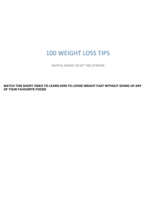 100 WEIGHT LOSS TIPS
HELPFUL ADVICE TO GET YOU STARTED
WATCH THIS SHORT VIDEO TO LEARN HOW TO LOOSE WEIGHT FAST WITHOUT GIVING UP ANY
OF YOUR FAVOURITE FOODS
 