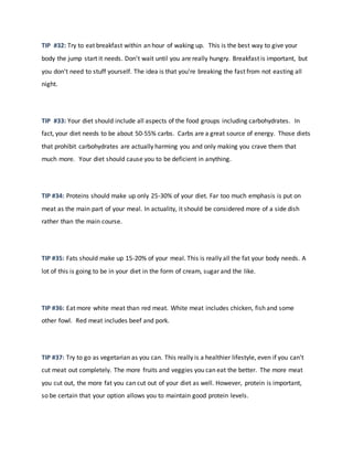 TIP #32: Try to eat breakfast within an hour of waking up. This is the best way to give your
body the jump start it needs. Don't wait until you are really hungry. Breakfast is important, but
you don't need to stuff yourself. The idea is that you're breaking the fast from not easting all
night.
TIP #33: Your diet should include all aspects of the food groups including carbohydrates. In
fact, your diet needs to be about 50-55% carbs. Carbs are a great source of energy. Those diets
that prohibit carbohydrates are actually harming you and only making you crave them that
much more. Your diet should cause you to be deficient in anything.
TIP #34: Proteins should make up only 25-30% of your diet. Far too much emphasis is put on
meat as the main part of your meal. In actuality, it should be considered more of a side dish
rather than the main course.
TIP #35: Fats should make up 15-20% of your meal. This is really all the fat your body needs. A
lot of this is going to be in your diet in the form of cream, sugar and the like.
TIP #36: Eat more white meat than red meat. White meat includes chicken, fish and some
other fowl. Red meat includes beef and pork.
TIP #37: Try to go as vegetarian as you can. This really is a healthier lifestyle, even if you can't
cut meat out completely. The more fruits and veggies you can eat the better. The more meat
you cut out, the more fat you can cut out of your diet as well. However, protein is important,
so be certain that your option allows you to maintain good protein levels.
 