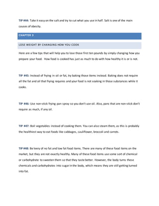 CHAPTER 3
LOSE WEIGHT BY CHANGING HOW YOU COOK
TIP #44: Take it easy on the salt and try to cut what you use in half. Salt is one of the main
causes of obesity.
Here are a few tips that will help you to lose those first ten pounds by simply changing how you
prepare your food. How food is cooked has just as much to do with how healthy it is or is not.
TIP #45: Instead of frying in oil or fat, try baking those items instead. Baking does not require
all the fat and oil that frying requires and your food is not soaking in those substances while it
cooks.
TIP #46: Use non-stick frying pan spray so you don't use oil. Also, pans that are non-stick don't
require as much, if any oil.
TIP #47: Boil vegetables instead of cooking them. You can also steam them, as this is probably
the healthiest way to eat foods like cabbages, cauliflower, broccoli and carrots.
TIP #48: Be leery of no fat and low fat food items. There are many of these food items on the
market, but they are not exactly healthy. Many of these food items use some sort of chemical
or carbohydrate to sweeten them so that they taste better. However, the body turns these
chemicals and carbohydrates into sugar in the body, which means they are still getting turned
into fat.
 