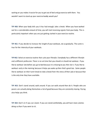 waiting on you makes it easier for you to get out of bed and go exercise with them. You
wouldn't want to stand up your exercise buddy would you?
TIP #60: When your body tells you it has had enough, take a break. When you have worked
out for a considerable amount of time, you will start receiving signals from your body. This is
particularly important when you are just getting started in your exercise routine.
TIP #61: If you decide to increase the length of your workouts, do so gradually. The same is
true for the intensity of your workouts.
TIP #62: Select an exercise routine that suits your lifestyle. Everybody has a different lifestyle
and a different profession. There is no set time that you should or should not workout. If you
like to workout late before you go to bed because it is relaxing to you then do it. If you like to
workout early in the morning because it helps you wake up then that's great too. Some people
like to workout on their lunch break to take a break from the stress of their job or because that
is the only time they have available.
TIP #63: Don't stand around, walk around. If you can walk around then do it. People who are
pacers are actually doing themselves a lot of good because they are constantly moving. Pacing
also helps you think.
TIP #64: Don't sit if you can stand. If you can stand comfortably, you will burn more calories
doing so than if you were to sit.
 