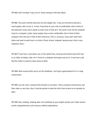 TIP #65: Don't lie down if you can sit. Same concept as the two above.
TIP #66: The couch and the television are anti-weight loss. If you are inclined to become a
couch potato, don't sit on it. In fact, if you have to, put a not so comfortable chair in front of
the television so you won't spend so much time in front of it. The same is true for the computer
if you're a computer junkie. Some people have a more comfortable chair in front of their
computer than they do in front of their television. (This is, of course, if you don't work from
home and need to work hours at a time in front of your computer because your chair is very
important then.)
TIP #67: If you have a job where you sit the whole time, stand up and stretch every half hour
or so. Most of today's jobs are in front of a computer and require you to sit. If you have a job
like this make it a point to move every so often.
TIP #68: Walk around while you're on the telephone. You'll get a good workout if it is a long
conversation.
TIP #69: Use the stairs instead of the elevator or escalator. These are great conveniences, but
they make us very lazy. Also, it may be quicker to take the stairs than to wait on an elevator to
open.
TIP #70: Quit smoking. Smoking does not contribute to your weight exactly, but it does lead to
erratic eating behaviors and increases caffeine dependence.
 