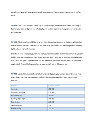 complement yourself on any new muscle tone you may have or other improvements you've
made.
TIP #96: Don't slouch in your chair. Try to sit up straight and erect at all times. Slouching is
bad for your back and gives you a flabby figure. Make it a point to always sit and stand with
good posture.
TIP #97: Most people would like to target their stomachs and get rid of that area all together.
Unfortunately, we can't spot reduce. But, one thing you can do is a breathing exercise to help
tighten those stomach muscles.
Breathe in air as strong as you can and tuck your stomach at the same time as much as you can.
Hold it for a few seconds and then slowly let it out. Don't let it out so fast that your belly flops
out. This is not good. Try to breathe like this whenever you think about it, about 50-60 times a
day is ideal. This will help you to lose at least an inch within 20 days or so.
TIP #98: Use a chart, such as the one below to assist you in your weight loss endeavors. This
chart shows you how many calories each of these common exercises burn, based on 20
minutes.
Exercise Calories Burned
Aerobics 200-250
Stationary Bicycling 250-300
Actual Bicycling 300-400
Runningat 5-6 mph 300-350
Stairclimber 200-250
SwimmingLaps 350
BriskWalking 150-180
 