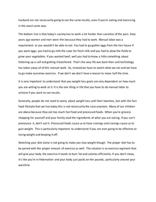 husband are not necessarily going to see the same results, even if you're eating and exercising
in the exact same way.
The bottom line is that today's society has to work a lot harder than societies of the past. Sixty
years ago women and men were thin because they had to work. Manual labor was a
requirement or you wouldn't be able to eat. You had to go gather eggs from the hen house if
you want eggs, you had to go milk the cows for fresh milk and you had to plow the fields to
grow your vegetables. If you wanted beef, well you had to know a little something about
fattening up a calf and getting it butchered. That's the way life was back then and technology
has taken away all of this manual work. So, instead we have to watch what we eat and we have
to go make ourselves exercise. If we don't we don't have a reason to move half the time.
It is very important to understand that you weight loss goals are very dependent on how much
you are willing to work at it. It is the one thing in life that you have to do manual labor to
achieve if you want to see results.
Generally, people do not need to worry about weight loss until their twenties, but with the fast
food lifestyle that we live today this is not necessarily the case anymore. Many of our children
are obese because they eat too much fast food and processed foods. When you're grocery
shopping for yourself and your family read the ingredients of what you are eating. If you can't
pronounce it, don't eat it. Processed foods cause us to have cravings and cravings cause us to
gain weight. This is particularly important to understand if you are ever going to be effective at
losing weight and keeping it off.
Watching your diet alone is not going to make you lose weight though. The proper diet has to
be paired with the proper amount of exercise as well. The solution is an exercise regiment that
will give your body the exercise it needs to burn fat and calories efficiently. If you don't move,
it's like you're in hibernation and your body just packs on the pounds, particularly around your
waistline.
 