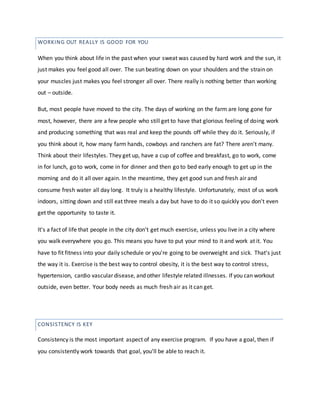 CONSISTENCY IS KEY
When you think about life in the past when your sweat was caused by hard work and the sun, it
just makes you feel good all over. The sun beating down on your shoulders and the strain on
your muscles just makes you feel stronger all over. There really is nothing better than working
out – outside.
But, most people have moved to the city. The days of working on the farm are long gone for
most, however, there are a few people who still get to have that glorious feeling of doing work
and producing something that was real and keep the pounds off while they do it. Seriously, if
you think about it, how many farm hands, cowboys and ranchers are fat? There aren't many.
Think about their lifestyles. They get up, have a cup of coffee and breakfast, go to work, come
in for lunch, go to work, come in for dinner and then go to bed early enough to get up in the
morning and do it all over again. In the meantime, they get good sun and fresh air and
consume fresh water all day long. It truly is a healthy lifestyle. Unfortunately, most of us work
indoors, sitting down and still eat three meals a day but have to do it so quickly you don't even
get the opportunity to taste it.
It's a fact of life that people in the city don't get much exercise, unless you live in a city where
you walk everywhere you go. This means you have to put your mind to it and work at it. You
have to fit fitness into your daily schedule or you're going to be overweight and sick. That's just
the way it is. Exercise is the best way to control obesity, it is the best way to control stress,
hypertension, cardio vascular disease, and other lifestyle related illnesses. If you can workout
outside, even better. Your body needs as much fresh air as it can get.
Consistency is the most important aspect of any exercise program. If you have a goal, then if
you consistently work towards that goal, you'll be able to reach it.
WORKING OUT REALLY IS GOOD FOR YOU
 