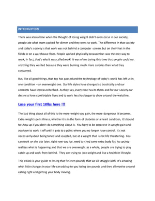There was also a time when the thought of losing weight didn't even occur in our society,
people ate what mom cooked for dinner and they went to work. The difference in that society
and today's society is that work was not behind a computer screen, but on their feet in the
fields or on a warehouse floor. People worked physically because that was the only way to
work, in fact, that's why it was called work! It was often during this time that people could eat
anything they wanted because they were burning much more calories than what they
consumed.
But, like all good things, that too has passed and the technology of today's world has left us in
one condition – an overweight one. Our life styles have changed so drastically and our
comforts have increased tenfold. As they say, every rose has its thorn and for our society our
desire to have comfortable lives and to work less has begun to show around the waistline.
Lose your first 10lbs here !!!
The bad thing about all of this is the more weight you gain, the more dangerous it becomes.
Extra weight spells illness, whether it is in the form of diabetes or a heart condition, it's bound
to show up if you don't do something about it. You have to be proactive in weight gain and
youhave to work it off until it gets to a point where you no longer have control. It's not
necessarilyabout being toned and sculpted, but at a weight that is not life threatening. You
can work on the abs later, right now you just need to shed some extra body fat. As society
realizes what is happening and that we are overweight as a whole, people are trying to play
catch up and work from behind. They are trying to lose weight and live a healthier lifestyle.
This eBook is your guide to losing that first ten pounds that we all struggle with. It's amazing
what little changes in your life can add up to you losing ten pounds and they all revolve around
eating right and getting your body moving.
INTRODUCTION
 
