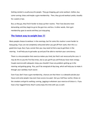 Getting started is usually easy for people. They go shopping, get some workout clothes, buy
some running shoes and maybe a gym membership. Then, they go and workout pretty steadily
for a week or two.
But, as they go, they find it harder to keep up their routine. Their lives become more
demanding and they begin to go to the gym less and less. In other words, their gym
membership goes to waste and they just stop going.
The fastest way to weight lose !!!
Many people choose to workout in the evenings, but for some this routine is even harder to
keep going. If you are not completely exhausted when you get off from work, then this is a
good time to go. But, if you cannot then you may need to find a way to get there in the
morning. It will help you to get woke up and you'll be able to maintain your consistency.
There is a misconception that exercise makes you tired, but that's not necessarily the case. It
may do this to you the first few times, but as you get fit you will find you have more energy.
Couple exercise with adequate sleep, you shouldn't have any problem getting up in the
morning and getting going. Plus, you'll be energized all day long, which will help you to make it
through your workday much easier.
Even if you don't have a gym membership, chances are that there is a sidewalk outside your
house and some people may even have access to a pool. Get up a half hour earlier, throw on
the sneakers and get to walking, running, jogging or whatever your exercise of choice is. If you
have a four legged friend, they'll surely enjoy this time with you as well.
 