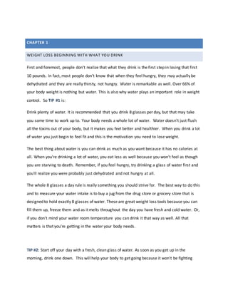 WEIGHT LOSS BEGINNING WITH WHAT YOU DRINK
First and foremost, people don't realize that what they drink is the first step in losing that first
10 pounds. In fact, most people don't know that when they feel hungry, they may actually be
dehydrated and they are really thirsty, not hungry. Water is remarkable as well. Over 66% of
your body weight is nothing but water. This is also why water plays an important role in weight
control. So TIP #1 is:
Drink plenty of water. It is recommended that you drink 8 glasses per day, but that may take
you some time to work up to. Your body needs a whole lot of water. Water doesn't just flush
all the toxins out of your body, but it makes you feel better and healthier. When you drink a lot
of water you just begin to feel fit and this is the motivation you need to lose weight.
The best thing about water is you can drink as much as you want because it has no calories at
all. When you're drinking a lot of water, you eat less as well because you won't feel as though
you are starving to death. Remember, if you feel hungry, try drinking a glass of water first and
you'll realize you were probably just dehydrated and not hungry at all.
The whole 8 glasses a day rule is really something you should strive for. The best way to do this
and to measure your water intake is to buy a jug from the drug store or grocery store that is
designed to hold exactly 8 glasses of water. These are great weight loss tools because you can
fill them up, freeze them and as it melts throughout the day you have fresh and cold water. Or,
if you don't mind your water room temperature you can drink it that way as well. All that
matters is that you're getting in the water your body needs.
TIP #2: Start off your day with a fresh, clean glass of water. As soon as you get up in the
morning, drink one down. This will help your body to get going because it won't be fighting
CHAPTER 1
 