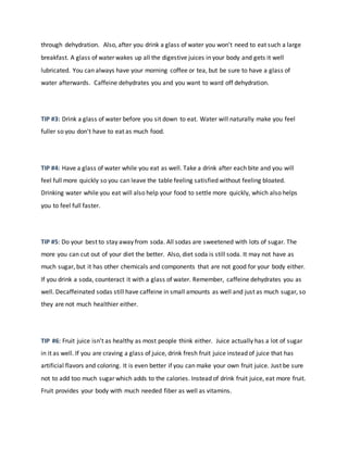 through dehydration. Also, after you drink a glass of water you won't need to eat such a large
breakfast. A glass of water wakes up all the digestive juices in your body and gets it well
lubricated. You can always have your morning coffee or tea, but be sure to have a glass of
water afterwards. Caffeine dehydrates you and you want to ward off dehydration.
TIP #3: Drink a glass of water before you sit down to eat. Water will naturally make you feel
fuller so you don't have to eat as much food.
TIP #4: Have a glass of water while you eat as well. Take a drink after each bite and you will
feel full more quickly so you can leave the table feeling satisfied without feeling bloated.
Drinking water while you eat will also help your food to settle more quickly, which also helps
you to feel full faster.
TIP #5: Do your best to stay away from soda. All sodas are sweetened with lots of sugar. The
more you can cut out of your diet the better. Also, diet soda is still soda. It may not have as
much sugar, but it has other chemicals and components that are not good for your body either.
If you drink a soda, counteract it with a glass of water. Remember, caffeine dehydrates you as
well. Decaffeinated sodas still have caffeine in small amounts as well and just as much sugar, so
they are not much healthier either.
TIP #6: Fruit juice isn't as healthy as most people think either. Juice actually has a lot of sugar
in it as well. If you are craving a glass of juice, drink fresh fruit juice instead of juice that has
artificial flavors and coloring. It is even better if you can make your own fruit juice. Just be sure
not to add too much sugar which adds to the calories. Instead of drink fruit juice, eat more fruit.
Fruit provides your body with much needed fiber as well as vitamins.
 
