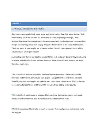 EATING WELL AND LOSING THE POUNDS
Okay, when most people think about losing weight and eating, they think about dieting. Well,
unfortunately, all of the fad diets out there tend to cause people to gain weight. Why?
Because they starve them to death and the person eventually breaks down and eats everything
in sight because they are so darn hungry. They also deprive them of the foods that they love.
This is not a way to lose weight, nor is it a way to live. You only cause yourself stress, which
actually causes you to gain weight!
So, in eating right there a few tips that you can follow each and every day and they're not going
to deprive you of the foods that you love, but treat those foods as luxury items so you enjoy
them that much more.
TIP #13: Eat fresh fruit and vegetables that have high water content. These are foods like
tomatoes, watermelons, cantaloupe, kiwi, grapes – you get the idea. All of those fresh and
flavorful juicy fruits and veggies are good for you. These items contain about 90 to 95% water,
so you can eat a lot of these and they will fill you up without adding on the pounds.
TIP #14: Eat fresh fruit instead of processed fruit. Anything that is processed as more sugar.
Processed and canned fruits also do not have as much fiber as fresh fruits.
TIP #15: Increase your fiber intake as much as you can. This usually means eating more fruits
and veggies.
CHAPTER 2
 