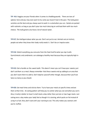 TIP #16: Veggies are your friends when it comes to shedding pounds. There are tons of
options here and you may even want to try some you haven't had in the past. The leafy green
varieties are the best and you always want to work in a salad when you can. Salads are packed
with nutrients as long as you don't pour too much dressing on and load them with too much
cheese. The leafy greens also have a lot of natural water.
TIP #17: Be intelligent about what you eat. Don't eat just to eat. Animals eat on instinct;
people eat when they know their body really needs it. Don't be an impulse eater.
TIP #18: Watch everything you consume from the food itself to what you top it with.
Garnishments and condiments can sabotage a healthy meal because they are typically high in
fat.
TIP #19: Get a handle on the sweet tooth. This doesn't mean you can't have your sweets; just
don't eat them as a meal. Always remember that these sweets end up adding to an area that
you don't want them to add to. Don't deprive yourself either though, because then you'll eat
twice as many as you should.
TIP #20: Set meal times and stick to them. Try to have your meals at specific times and eat
them at that time. An eating pattern will help you to control what you eat and when you eat it.
Also, it really is better to have 5 small meals a day rather than just one or two huge meals. Just
eating once a day makes your body feel as though it is starving, which packs on fat instead of
using it as fuel. Also, don't wait until your starving to eat. This only makes you overeat until
you're stuffed.
 