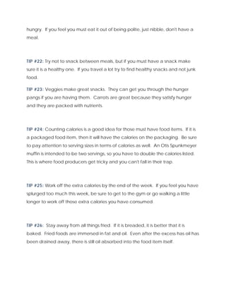 hungry. If you feel you must eat it out of being polite, just nibble, don't have a
meal.
TIP #22: Try not to snack between meals, but if you must have a snack make
sure it is a healthy one. If you travel a lot try to find healthy snacks and not junk
food.
TIP #23: Veggies make great snacks. They can get you through the hunger
pangs if you are having them. Carrots are great because they satisfy hunger
and they are packed with nutrients.
TIP #24: Counting calories is a good idea for those must have food items. If it is
a packaged food item, then it will have the calories on the packaging. Be sure
to pay attention to serving sizes in terms of calories as well. An Otis Spunkmeyer
muffin is intended to be two servings, so you have to double the calories listed.
This is where food producers get tricky and you can't fall in their trap.
TIP #25: Work off the extra calories by the end of the week. If you feel you have
splurged too much this week, be sure to get to the gym or go walking a little
longer to work off those extra calories you have consumed.
TIP #26: Stay away from all things fried. If it is breaded, it is better that it is
baked. Fried foods are immersed in fat and oil. Even after the excess has oil has
been drained away, there is still oil absorbed into the food item itself.
 