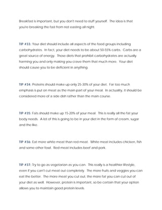 Breakfast is important, but you don't need to stuff yourself. The idea is that
you're breaking the fast from not easting all night.
TIP #33: Your diet should include all aspects of the food groups including
carbohydrates. In fact, your diet needs to be about 50-55% carbs. Carbs are a
great source of energy. Those diets that prohibit carbohydrates are actually
harming you and only making you crave them that much more. Your diet
should cause you to be deficient in anything.
TIP #34: Proteins should make up only 25-30% of your diet. Far too much
emphasis is put on meat as the main part of your meal. In actuality, it should be
considered more of a side dish rather than the main course.
TIP #35: Fats should make up 15-20% of your meal. This is really all the fat your
body needs. A lot of this is going to be in your diet in the form of cream, sugar
and the like.
TIP #36: Eat more white meat than red meat. White meat includes chicken, fish
and some other fowl. Red meat includes beef and pork.
TIP #37: Try to go as vegetarian as you can. This really is a healthier lifestyle,
even if you can't cut meat out completely. The more fruits and veggies you can
eat the better. The more meat you cut out, the more fat you can cut out of
your diet as well. However, protein is important, so be certain that your option
allows you to maintain good protein levels.
 