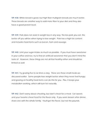 TIP #38: White bread is good, but high fiber multigrain breads are much better.
These breads are another way to add more fiber to your diet and they also
have a good protein level.
TIP #39: Pork does not assist in weight loss in any way. The less pork you eat, the
better off you will be when trying to lose weight. Pork has a high fat content
and includes food items such as bacon, ham and sausage.
TIP #40: Limit your sugar intake as much as possible. If you must have sweetener
in your coffee and tea, try to find an artificial sweetener that you don't mind the
taste of. However, these things are not all that healthy either and should be
limited as well.
TIP #41: Try grazing five to six times a day. These are those small meals we
discussed earlier. Some people lose weight better when they never feel hungry
and grazing on healthy food items can do this for you. Plus, it keeps your
metabolism working, which will burn fat naturally.
TIP #42: Don't worry about cheating, but don't cheat for a meal. Eat sweets
and your favorite cheat food for the flavor only. If you want dessert after dinner,
share one with the whole family. You'll get the flavor, but not the pounds.
 