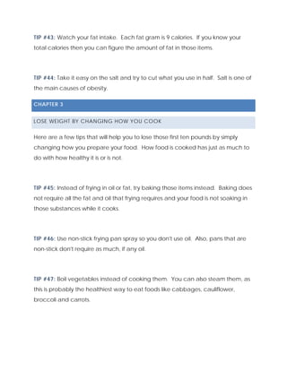 TIP #43: Watch your fat intake. Each fat gram is 9 calories. If you know your
total calories then you can figure the amount of fat in those items.
TIP #44: Take it easy on the salt and try to cut what you use in half. Salt is one of
the main causes of obesity.
CHAPTER 3
LOSE WEIGHT BY CHANGING HOW YOU COOK
Here are a few tips that will help you to lose those first ten pounds by simply
changing how you prepare your food. How food is cooked has just as much to
do with how healthy it is or is not.
TIP #45: Instead of frying in oil or fat, try baking those items instead. Baking does
not require all the fat and oil that frying requires and your food is not soaking in
those substances while it cooks.
TIP #46: Use non-stick frying pan spray so you don't use oil. Also, pans that are
non-stick don't require as much, if any oil.
TIP #47: Boil vegetables instead of cooking them. You can also steam them, as
this is probably the healthiest way to eat foods like cabbages, cauliflower,
broccoli and carrots.
 