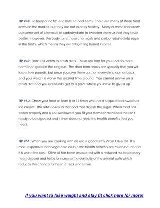 TIP #48: Be leery of no fat and low fat food items. There are many of these food
items on the market, but they are not exactly healthy. Many of these food items
use some sort of chemical or carbohydrate to sweeten them so that they taste
better. However, the body turns these chemicals and carbohydrates into sugar
in the body, which means they are still getting turned into fat.
TIP #49: Don't fall victim to crash diets. These are bad for you and do more
harm than good in the long run. The short term results are typically that you will
lose a few pounds, but once you give them up then everything comes back
and your weight is worse the second time around. You cannot survive on a
crash diet and you eventually get to a point where you have to give it up.
TIP #50: Chew your food at least 8 to 12 times whether it is liquid food, sweets or
ice cream. This adds saliva to the food that digests the sugar. When food isn't
eaten properly and is just swallowed, you fill your stomach with food that isn't
ready to be digested and it then does not yield the health benefits that you
need.
TIP #51: When you are cooking with oil, use a good Extra Virgin Olive Oil. It is
more expensive than vegetable oil, but the health benefits are much better and
it is worth the cost. Olive oil has been associated with a reduced risk in coronary
heart disease and helps to increase the elasticity of the arterial walls which
reduces the chance for heart attack and stroke.
If you want to lose weight and stay fit click here for more!
 