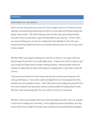 CHAPTER 4
EXERCISING TO LOSE WEIGHT
There are two things that you must do to lose weight and one of those we have
already covered pretty extensively and that is to eat right and fill your body with
good, clean water. The other thing you have to do is get your body moving.
You don't have to purchase a gym membership to get exercise. In fact, there
are several things you can do on a daily basis that will help to kick start your
body into losing weight and there are several exercises you can do on your own
to lose weight.
TIP #52: When you begin working out, whether at home or in a gym, don't be
discouraged if you don't see results right away. It takes more than a week to get
your body into shape and to begin making progress. Many people make the
mistake of believing that their exercising isn't working when it just takes a little bit
of time.
If you push your body too much when you first get started exercising you can
end up with injuries. Your bones, joints and ligaments are not prepared for the
exertion you are putting on them. Don't think that if you really push yourself hard
for a few workouts that you'll lose money, unfortunately the body doesn't work
this way. Slow and steady wins the race when it comes to exercising.
TIP #53: Check your weight when you start exercising, but don't use it as a guide
to how much weight you are losing. Your weight fluctuates throughout the day.
If you check your weight every day, you may only end up getting discouraged.
 