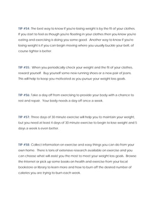 TIP #54: The best way to know if you're losing weight is by the fit of your clothes.
If you start to feel as though you're floating in your clothes then you know you're
eating and exercising is doing you some good. Another way to know if you're
losing weight is if you can begin moving where you usually buckle your belt, of
course tighter is better.
TIP #55: When you periodically check your weight and the fit of your clothes,
reward yourself. Buy yourself some new running shoes or a new pair of jeans.
This will help to keep you motivated as you pursue your weight loss goals.
TIP #56: Take a day off from exercising to provide your body with a chance to
rest and repair. Your body needs a day off once a week.
TIP #57: Three days of 30 minute exercise will help you to maintain your weight,
but you need at least 4 days of 30 minute exercise to begin to lose weight and 5
days a week is even better.
TIP #58: Collect information on exercise and easy things you can do from your
own home. There is tons of extensive research available on exercise and you
can choose what will assist you the most to meet your weight loss goals. Browse
the Internet or pick up some books on health and exercise from your local
bookstore or library to learn more and how to burn off the desired number of
calories you are trying to burn each week.
 