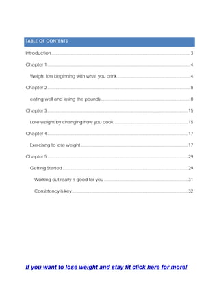 TABLE OF CONTENTS
Introduction........................................................................................................................3
Chapter 1 ...........................................................................................................................4
Weight loss beginning with what you drink...............................................................4
Chapter 2 ...........................................................................................................................8
eating well and losing the pounds.............................................................................8
Chapter 3 .........................................................................................................................15
Lose weight by changing how you cook................................................................15
Chapter 4 .........................................................................................................................17
Exercising to lose weight ............................................................................................17
Chapter 5 .........................................................................................................................29
Getting Started............................................................................................................29
Working out really is good for you ........................................................................31
Consistency is key....................................................................................................32
If you want to lose weight and stay fit click here for more!
 