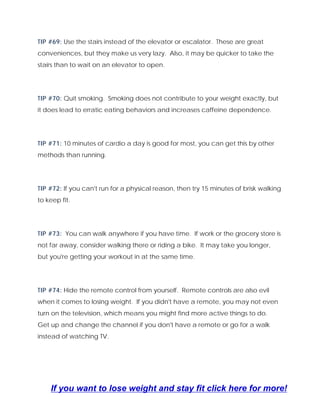 TIP #69: Use the stairs instead of the elevator or escalator. These are great
conveniences, but they make us very lazy. Also, it may be quicker to take the
stairs than to wait on an elevator to open.
TIP #70: Quit smoking. Smoking does not contribute to your weight exactly, but
it does lead to erratic eating behaviors and increases caffeine dependence.
TIP #71: 10 minutes of cardio a day is good for most, you can get this by other
methods than running.
TIP #72: If you can't run for a physical reason, then try 15 minutes of brisk walking
to keep fit.
TIP #73: You can walk anywhere if you have time. If work or the grocery store is
not far away, consider walking there or riding a bike. It may take you longer,
but you're getting your workout in at the same time.
TIP #74: Hide the remote control from yourself. Remote controls are also evil
when it comes to losing weight. If you didn't have a remote, you may not even
turn on the television, which means you might find more active things to do.
Get up and change the channel if you don't have a remote or go for a walk
instead of watching TV.
If you want to lose weight and stay fit click here for more!
 