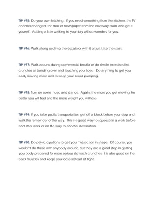 TIP #75: Do your own fetching. If you need something from the kitchen, the TV
channel changed, the mail or newspaper from the driveway, walk and get it
yourself. Adding a little walking to your day will do wonders for you.
TIP #76: Walk along or climb the escalator with it or just take the stairs.
TIP #77: Walk around during commercial breaks or do simple exercises like
crunches or bending over and touching your toes. Do anything to get your
body moving more and to keep your blood pumping.
TIP #78: Turn on some music and dance. Again, the more you get moving the
better you will feel and the more weight you will lose.
TIP #79: If you take public transportation, get off a block before your stop and
walk the remainder of the way. This is a good way to squeeze in a walk before
and after work or on the way to another destination.
TIP #80: Do pelvic gyrations to get your midsection in shape. Of course, you
wouldn't do these with anybody around, but they are a good step in getting
your body prepared for more serious stomach crunches. It is also good on the
back muscles and keeps you loose instead of tight.
 