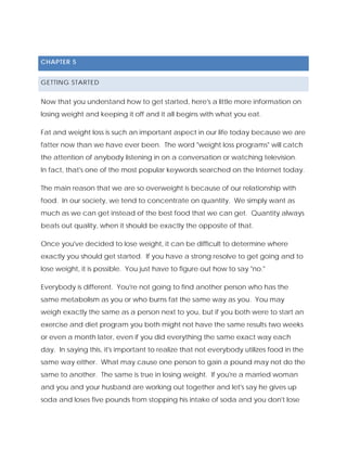 CHAPTER 5
GETTING STARTED
Now that you understand how to get started, here's a little more information on
losing weight and keeping it off and it all begins with what you eat.
Fat and weight loss is such an important aspect in our life today because we are
fatter now than we have ever been. The word "weight loss programs" will catch
the attention of anybody listening in on a conversation or watching television.
In fact, that's one of the most popular keywords searched on the Internet today.
The main reason that we are so overweight is because of our relationship with
food. In our society, we tend to concentrate on quantity. We simply want as
much as we can get instead of the best food that we can get. Quantity always
beats out quality, when it should be exactly the opposite of that.
Once you've decided to lose weight, it can be difficult to determine where
exactly you should get started. If you have a strong resolve to get going and to
lose weight, it is possible. You just have to figure out how to say "no."
Everybody is different. You're not going to find another person who has the
same metabolism as you or who burns fat the same way as you. You may
weigh exactly the same as a person next to you, but if you both were to start an
exercise and diet program you both might not have the same results two weeks
or even a month later, even if you did everything the same exact way each
day. In saying this, it's important to realize that not everybody utilizes food in the
same way either. What may cause one person to gain a pound may not do the
same to another. The same is true in losing weight. If you're a married woman
and you and your husband are working out together and let's say he gives up
soda and loses five pounds from stopping his intake of soda and you don't lose
 