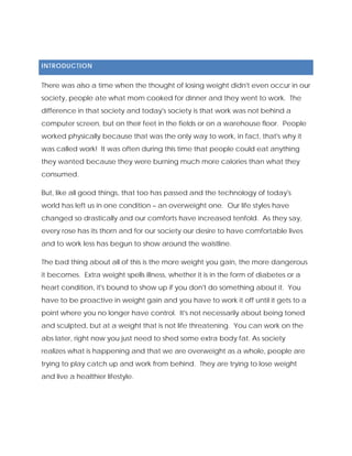INTRODUCTION
There was also a time when the thought of losing weight didn't even occur in our
society, people ate what mom cooked for dinner and they went to work. The
difference in that society and today's society is that work was not behind a
computer screen, but on their feet in the fields or on a warehouse floor. People
worked physically because that was the only way to work, in fact, that's why it
was called work! It was often during this time that people could eat anything
they wanted because they were burning much more calories than what they
consumed.
But, like all good things, that too has passed and the technology of today's
world has left us in one condition – an overweight one. Our life styles have
changed so drastically and our comforts have increased tenfold. As they say,
every rose has its thorn and for our society our desire to have comfortable lives
and to work less has begun to show around the waistline.
The bad thing about all of this is the more weight you gain, the more dangerous
it becomes. Extra weight spells illness, whether it is in the form of diabetes or a
heart condition, it's bound to show up if you don't do something about it. You
have to be proactive in weight gain and you have to work it off until it gets to a
point where you no longer have control. It's not necessarily about being toned
and sculpted, but at a weight that is not life threatening. You can work on the
abs later, right now you just need to shed some extra body fat. As society
realizes what is happening and that we are overweight as a whole, people are
trying to play catch up and work from behind. They are trying to lose weight
and live a healthier lifestyle.
 