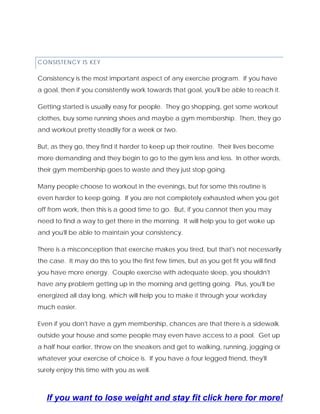 CONSISTENCY IS KEY
Consistency is the most important aspect of any exercise program. If you have
a goal, then if you consistently work towards that goal, you'll be able to reach it.
Getting started is usually easy for people. They go shopping, get some workout
clothes, buy some running shoes and maybe a gym membership. Then, they go
and workout pretty steadily for a week or two.
But, as they go, they find it harder to keep up their routine. Their lives become
more demanding and they begin to go to the gym less and less. In other words,
their gym membership goes to waste and they just stop going.
Many people choose to workout in the evenings, but for some this routine is
even harder to keep going. If you are not completely exhausted when you get
off from work, then this is a good time to go. But, if you cannot then you may
need to find a way to get there in the morning. It will help you to get woke up
and you'll be able to maintain your consistency.
There is a misconception that exercise makes you tired, but that's not necessarily
the case. It may do this to you the first few times, but as you get fit you will find
you have more energy. Couple exercise with adequate sleep, you shouldn't
have any problem getting up in the morning and getting going. Plus, you'll be
energized all day long, which will help you to make it through your workday
much easier.
Even if you don't have a gym membership, chances are that there is a sidewalk
outside your house and some people may even have access to a pool. Get up
a half hour earlier, throw on the sneakers and get to walking, running, jogging or
whatever your exercise of choice is. If you have a four legged friend, they'll
surely enjoy this time with you as well.
If you want to lose weight and stay fit click here for more!
 