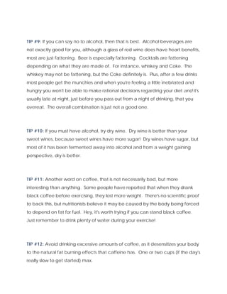 TIP #9: If you can say no to alcohol, then that is best. Alcohol beverages are
not exactly good for you, although a glass of red wine does have heart benefits,
most are just fattening. Beer is especially fattening. Cocktails are fattening
depending on what they are made of. For instance, whiskey and Coke. The
whiskey may not be fattening, but the Coke definitely is. Plus, after a few drinks
most people get the munchies and when you're feeling a little inebriated and
hungry you won't be able to make rational decisions regarding your diet and it's
usually late at night, just before you pass out from a night of drinking, that you
overeat. The overall combination is just not a good one.
TIP #10: If you must have alcohol, try dry wine. Dry wine is better than your
sweet wines, because sweet wines have more sugar! Dry wines have sugar, but
most of it has been fermented away into alcohol and from a weight gaining
perspective, dry is better.
TIP #11: Another word on coffee, that is not necessarily bad, but more
interesting than anything. Some people have reported that when they drank
black coffee before exercising, they lost more weight. There's no scientific proof
to back this, but nutritionists believe it may be caused by the body being forced
to depend on fat for fuel. Hey, it's worth trying if you can stand black coffee.
Just remember to drink plenty of water during your exercise!
TIP #12: Avoid drinking excessive amounts of coffee, as it desensitizes your body
to the natural fat burning effects that caffeine has. One or two cups (if the day's
really slow to get started) max.
 