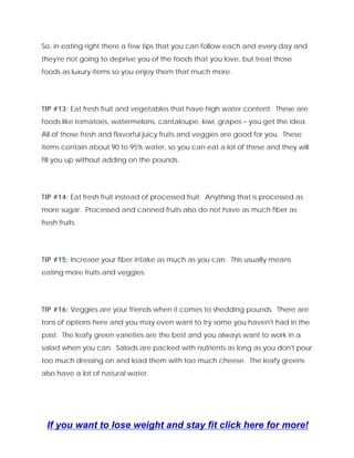 So, in eating right there a few tips that you can follow each and every day and
they're not going to deprive you of the foods that you love, but treat those
foods as luxury items so you enjoy them that much more.
TIP #13: Eat fresh fruit and vegetables that have high water content. These are
foods like tomatoes, watermelons, cantaloupe, kiwi, grapes – you get the idea.
All of those fresh and flavorful juicy fruits and veggies are good for you. These
items contain about 90 to 95% water, so you can eat a lot of these and they will
fill you up without adding on the pounds.
TIP #14: Eat fresh fruit instead of processed fruit. Anything that is processed as
more sugar. Processed and canned fruits also do not have as much fiber as
fresh fruits.
TIP #15: Increase your fiber intake as much as you can. This usually means
eating more fruits and veggies.
TIP #16: Veggies are your friends when it comes to shedding pounds. There are
tons of options here and you may even want to try some you haven't had in the
past. The leafy green varieties are the best and you always want to work in a
salad when you can. Salads are packed with nutrients as long as you don't pour
too much dressing on and load them with too much cheese. The leafy greens
also have a lot of natural water.
If you want to lose weight and stay fit click here for more!
 