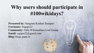 Why users should participate in
#100wikidays?
Presented by: Sangram Keshari Senapati
Username: Ssgapu22
Community: Odia Wikimedians User Group
Email: ssgapu22@gmail.com
Blog: blogs.gapu.in
 