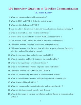 100 Interview Question in Wireless Communication
Dr. Varun Kumar
1. What do you mean favourable propagation?
2. What is TDD and FDD ? Define its slot structure.
3. What are the challenges of TDD ?
4. Can we achieve the channel reciprocity using frequency division duplexing ?
5. What is coherent and non-coherent detection ?
6. Why FDD is not suitable for massive MIMO communication ?
7. Can massive MIMO nullify the effect of inter-user interference ?
8. Difference between Rayleigh, Racian and Nakagami fading.
9. Difference between time flat and time selective, frequency-flat and frequency-
selective, and doubly selective channel.
10. What is coherence time and coherence bandwidth ?
11. What is equalizer and how it improves the signal quality ?
12. What is the significance of auto-correlation ?
13. What is the difference between large and small-scale effect?
14. Difference between FDM, OFDM, and OFDMA.
15. What do you mean by interleaver in communication system?
16. What is the difference between multiplexing gain and diversity gain.
17. What is water-filling algorithm ?
18. What do you mean by transmit diversity and receive diversity ?
19. What are the functions of precoder and decoder ?
20. What is the usage of circular convolution and correlation in communication
system ?
1
 