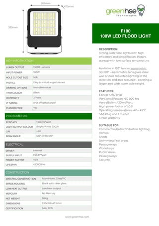 www.greenhse.com
F100
100W LED FLOOD LIGHT
268mm
330mm
47.5mm
DESCRIPTION:
Strong, slim flood lights with high
efficiency and long lifespan. Instant
startup with low surface temperature.
Available in 120º lens or asymmetric
90x120º - asymmetric lens gives ideal
wall or pole mounted lighting in the
direction and area required - covering a
larger area with lower pole height.
FEATURES:
Epistar SMD chip
Very long lifespan >50 000 hrs
Very efficient 130lm/Watt
High power factor of ≥0.9
Operating temperatures -40-+45ºC
SAA Plug and 1 m cord
3 Year Warranty
SUITABLE FOR:
Commercial/Public/Industrial lighting
Homes
Sheds
Swimming Pool areas
Passageways
Workshops
Public Areas
Passageways
Security
CONSTRUCTION
MATERIAL CONSTRUCTION Aluminium, Glass/PC
SHADE/HOUSING Black with clear glass
LOW HEAT OUTPUT Low heat output
MERCURY No Mercury
NET WEIGHT 1.8Kg
DIMENSIONS 330x268x47.5mm
CERTIFICATION SAA, RCM
PHOTOMETRIC
EFFICACY 130Lms/Watt
LIGHT OUTPUT COLOUR Bright White 5000k
CRI >80
BEAM ANGLE 120º or 90x120º
ELECTRICAL
DRIVER Internal
SUPPLY INPUT 100-277VAC
POWER FACTOR >0.9
LIFESPAN >50000hrs
KEY INFORMATION
LUMEN OUTPUT 13000 Lumens
INPUT POWER 100W
HOLE CUTOUT SIZE N/A
INSTALL Easy to install angle bracket
DIMMING OPTIONS Non-dimmable
TRIM COLOUR Black
WARRANTY 3 Years
IP RATING IP66 Weather proof
FLICKER FREE Yes
 