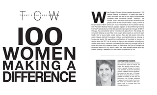W
                                      hen Today’s Chicago Woman started recognizing “100
                                      Women Making a Difference” 23 years ago back in
                                      1988, we noted that few of our highly accomplished




  I00
                                      honorees were household names. “Perhaps,” we
                                      mused, “this is because most haven’t received much
                                      press outside of their chosen fields.” Today, women at
              the pinnacles of their careers are much more likely to be household names.
              Ariel President Mellody Hobson appears regularly on Good Morning America
              to share financial advice. Emily Barr, president and general manager of ABC-7
              Chicago, has consistently led her news team to place first in the ratings. Dr.
              Annabelle Volgman is one of the most sought-after experts on women’s heart
              health. But for every highly visible woman, there are still dozens more who
              work tirelessly behind the scenes, whose accomplishments go unsung to
              the general public. We parsed the qualifications of hundreds of women to
              narrow down our 2011 list of women in finance, law, education, philanthropy,




WOMEN
              media, government, marketing, culture and other realms to compile this list of
              those who have truly made an impact on their fields, the City of Chicago and
              the world beyond our city limits. Clearly, we have omitted women who are,
              indeed, making a difference, but we limited our selection to 100.




M A KI NG A
                                                    ChRIstINE BORK
                                                    CEO, YWCA METrOpOliTAn ChiCAgO
                                                    Christine Bork leads the YWCA, the
                                                    oldest and largest women’s organi-
                                                    zation in greater Chicago. its mission




DIFFERENCE
                                                    is to eliminate racism and empower
                                                    women. A leading voice on issues af-
                                                    fecting women and girls in Chicago,
                                                    Ms. Bork advocates for the empow-
                                                    erment of women via her blog on
                                                    huffington post Chicago, speaking
                                                    engagements and media interviews.
                                                    Ms. Bork is a member of The Eco-
                                                    nomic Club of Chicago and The
                                                    Chicago network.
 