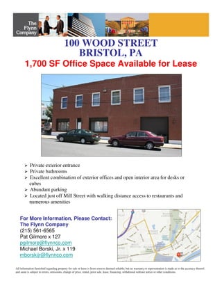 100 WOOD STREET
BRISTOL, PA
Private exterior entrance
Private bathrooms
Excellent combination of exterior offices and open interior area for desks or
cubes
Abundant parking
Located just off Mill Street with walking distance access to restaurants and
numerous amenities
For More Information, Please Contact:
The Flynn Company
(215) 561-6565
Pat Gilmore x 127
pgilmore@flynnco.com
Michael Borski, Jr. x 119
mborskijr@flynnco.com
All information furnished regarding property for sale or lease is from sources deemed reliable, but no warranty or representation is made as to the accuracy thereof,
and same is subject to errors, omissions, change of price, rental, prior sale, lease, financing, withdrawal without notice or other conditions.
1,700 SF Office Space Available for Lease
 