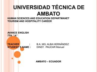 UNIVERSIDAD TÉCNICA DE
AMBATO
HUMAN SCIENCES AND EDUCATION DEPARTMANET
TOURISM AND HOSPITALITY CAREER
AVANCE ENGLISH
7TH “A”
TEACHER : B.A. MG. ALBA HERNÁNDEZ
STUDENT´S NAME : DINST. PAUCAR Manuel
AMBATO – ECUADOR
 