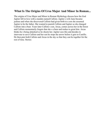 What Is The Origins Of Ursa Major And Minor In Roman...
The origins of Ursa Major and Minor in Roman Mythology discuss how the God
Jupiter fell in love with a maiden named Callisto. Jupiter s wife Juno became
jealous and when she discovered Callisto had given birth to a son she assumed
Jupiter to be the father. She wanted to punish Callisto and Jupiter so she changed
Callisto into a bear. Years later Callisto s son, Arcas, comes across her in the forest
and Callisto momentarily forgets that she s a bear and rushes to great him. Arcas
thinks he s being attatcked so he shoots her. Jupiter sees this and decides to
intervene to save Callisto and her son he stops the arrow before it gets to Castillo.
He then puts both Callisto and Arcas in the sky so that they can be together for the
rest of time. Stories
 