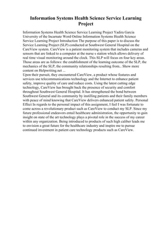 Information Systems Health Science Service Learning
Project
Information Systems Health Science Service Learning Project Yadira Garcia
University of the Incarnate Word Online Information Systems Health Science
Service Learning Project Introduction The purpose of this paper is to discuss the
Service Learning Project (SLP) conducted at Southwest General Hospital on the
CareView system. CareView is a patient monitoring system that includes cameras and
sensors that are linked to a computer at the nurse s station which allows delivery of
real time visual monitoring around the clock. This SLP will focus on four key areas.
Those areas are as follows: the establishment of the learning outcome of the SLP, the
mechanics of the SLP, the community relationships resulting from... Show more
content on Helpwriting.net ...
Upon their pursuit, they encountered CareView, a product whose features and
services use telecommunications technology and the Internet to enhance patient
safety, improve quality of care and reduce costs. Using the latest cutting edge
technology, CareView has brought back the presence of security and comfort
throughout Southwest General Hospital. It has strengthened the bond between
Southwest General and its community by instilling patients and their family members
with peace of mind knowing that CareView delivers enhanced patient safety. Personal
Effect In regards to the personal impact of this assignment, I feel I was fortunate to
come across a revolutionary product such as CareView to conduct my SLP. Since my
future professional endeavors entail healthcare administration, the opportunity to gain
insight on state of the art technology plays a pivotal role in the success of my career
within any organization. Being introduced to products of such high caliber leads me
to envision a great future for the healthcare industry and inspire me to pursue
continued investment in patient care technology products such as CareView.
 