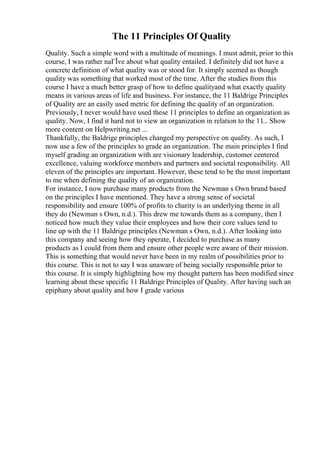 The 11 Principles Of Quality
Quality. Such a simple word with a multitude of meanings. I must admit, prior to this
course, I was rather naГЇve about what quality entailed. I definitely did not have a
concrete definition of what quality was or stood for. It simply seemed as though
quality was something that worked most of the time. After the studies from this
course I have a much better grasp of how to define qualityand what exactly quality
means in various areas of life and business. For instance, the 11 Baldrige Principles
of Quality are an easily used metric for defining the quality of an organization.
Previously, I never would have used these 11 principles to define an organization as
quality. Now, I find it hard not to view an organization in relation to the 11... Show
more content on Helpwriting.net ...
Thankfully, the Baldrige principles changed my perspective on quality. As such, I
now use a few of the principles to grade an organization. The main principles I find
myself grading an organization with are visionary leadership, customer centered
excellence, valuing workforce members and partners and societal responsibility. All
eleven of the principles are important. However, these tend to be the most important
to me when defining the quality of an organization.
For instance, I now purchase many products from the Newman s Own brand based
on the principles I have mentioned. They have a strong sense of societal
responsibility and ensure 100% of profits to charity is an underlying theme in all
they do (Newman s Own, n.d.). This drew me towards them as a company, then I
noticed how much they value their employees and how their core values tend to
line up with the 11 Baldrige principles (Newman s Own, n.d.). After looking into
this company and seeing how they operate, I decided to purchase as many
products as I could from them and ensure other people were aware of their mission.
This is something that would never have been in my realm of possibilities prior to
this course. This is not to say I was unaware of being socially responsible prior to
this course. It is simply highlighting how my thought pattern has been modified since
learning about these specific 11 Baldrige Principles of Quality. After having such an
epiphany about quality and how I grade various
 