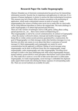 Research Paper On Audio Steganography
Abstract Abundant use of electronic communication has paved way for transmitting
information securely. Security has its importance and application in wide area. It is a
measure of human negligence, in desire to enclose the latest technological inventions.
This measure may have drastic effect on human conception to the positioning of
application, which needs a determined concern in terms of security. Audio
steganographyis the science of hiding some secret text or audio files in a host audio
file by using different algorithms to retrieve the original data. The main challenge in
audio steganography is to obtain high payload and efficiency.
There are wide varieties of techniques such as LSB, parity coding, phase coding,
spread spectrum etc., are ... Show more content on Helpwriting.net ...
Thus steganography is said to be a covert communication. In contrast to Cryptography
, where the enemy is allowed to detect, intercept and modify messages without
being able to violate certain security premises guaranteed by a cryptosystem, the
goal of Steganography is to hide messages inside other harmless messages in a way
that does not allow any enemy to even detect that there is a presence of second
message [1]. Both steganography and cryptography are meant for secret
communication but the approach is different. Hiding of secret message using
steganography can be done in different forms like text steganography, image
steganography, audio steganography and video steganography. Encoding secret
messages in audio is the most challenging task while using steganography because
human auditory system (HAS) is more perceptive than human visual system (HVS)
[5]. Thus audio file is used as a cover file to hide secret data and it is called audio
steganography. In Audio steganography, secret message is embedded into digitized
audio signal which results into altering the binary sequence of corresponding audio
file. There are several methods are available for audio
 