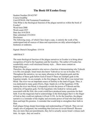 The Book Of Exodus Essay
Student Number:201423787
Course:GradDip
Unit:OT501D: Old Testament Foundations
Title:What is the theological function of the plague narratives within the book of
Exodus?
Word limit:2000
Word count:1927
Date due:16/4/2014
Date submitted:15/4/2014
Disclaimer:
The following essay, of which I have kept a copy, is entirely the work of the
undersigned and all sources of ideas and expressions are duly acknowledged in
footnotes or endnotes.
Signed: Daniel ChiengDate: 15/4/14
ABSTRACT
The main theological function of the plague narratives in Exodus is to bring about
recognition of God to the Egyptians and the Israelites. The author of Exodus has
wonderfully used a well structured literary style ... Show more content on
Helpwriting.net ...
Therefore, the plague narrative also serves a function of demonstrating who Yahweh
is to His own people. Israel must also know Yahweh as we see in Exodus 10:2.
Throughout the narrative, we see many allusions to the Egyptian gods and the
impotence of these gods before God of Israel.9 There are multiple gods in the
Egyptian temple. As an example, in the first plague, the Nile River was turned into
blood. The river was an important source of fertility to the land of Egypt. Thus, it
was dedicated to many gods (Osiris, Hapi, Sepek etc.) of the Egyptians.10 By
turning the river into blood, it eloquently reveals the power of Yahweh and the
inferiority of Egyptian gods. For the Egyptians who looked to various gods
associated with the Nile, this event would have produced many questions for their
faith. Even the magicians had to acknowledge in the third plague that it is the finger
of God as they could not replicate it (Exod. 8:19). As for the Israelites, the plague
narrative is a reminder of the mighty and awesome power of God who had chosen
them and kept His promise. A reminder that would help to strengthen their faith in
Him.
Each plague brings deeper knowledge and understanding of Yahweh. They are not
simply acts of judgment, but something that God uses to reveal Himself. Because
they are more than just punishments, they fail to actually secure Israel s release each
time. As signs , they are used to
 