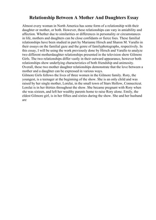 Relationship Between A Mother And Daughters Essay
Almost every woman in North America has some form of a relationship with their
daughter or mother, or both. However, these relationships can vary in amiability and
affection. Whether due to similarities or differences in personality or circumstances
in life, mothers and daughters can be close confidants or fierce foes. These familial
relationships have been studied in part by Marianne Hirsch and Sharon M. Varallo in
their essays on the familial gaze and the genre of familyphotographs, respectively. In
this essay, I will be using the work previously done by Hirsch and Varallo to analyze
two different motherdaughter relationships presented in the television show Gilmore
Girls. The two relationships differ vastly in their outward appearance, however both
relationships show underlying characteristics of both friendship and animosity.
Overall, these two mother daughter relationships demonstrate that the love between a
mother and a daughter can be expressed in various ways.
Gilmore Girls follows the lives of three women in the Gilmore family. Rory, the
youngest, is a teenager at the beginning of the show. She is an only child and was
raised by her single mother, Lorelai, in the small town of Stars Hollow, Connecticut.
Lorelai is in her thirties throughout the show. She became pregnant with Rory when
she was sixteen, and left her wealthy parents home to raise Rory alone. Emily, the
eldest Gilmore girl, is in her fifties and sixties during the show. She and her husband
are
 