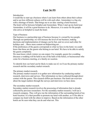Unit 36 P5
Introduction
I would like to start up a business where I can learn from others about their culture
and to see how different cultures will be with each other. Amsterdam is a big city
with a shortage of hotels. That brings me to an idea: starting a hotel business.
The hotel will be between Schiphol and Amsterdam. When I start up my hotel near
Amsterdam, it will be a great business to do. Moreover, it is easier for the people
who arrive at Schiphol to reach the hotel.
Type of business
Our business is a partnership type of business because it s owned by two people.
Through our partnership, we will increase the level of our business, making
decisions and implementation of changes can be fast, and we cover each other for
holidays and ... Show more content on Helpwriting.net ...
If the preferences of the guests corresponds to what we have in the hotel, we could
know that those are the guests who belong to our hotel. We have to be able to satisfy
the guests completely.
We must know which visitors we can expect. For example, guests for a wedding
(because a wedding will be held in one of the halls of the hotel), or businessmen who
come for a business meeting, or a family on vacation.
To identify how our hotel can be likely to make use of, we ll use the primary market
research and the secondary market research.
The primary market research.
The primary market research is to gather new information by conducting market
research, interviews and surveys. This information we have collected through direct
contact with the guests. This research differs per business. Our hotel can overview
about the target markets through the surveys and interviews we have done.
The secondary market research.
Secondary market research involves the processing of information that is already
collected by previous researchers. For the secondary market research, I will use a
research company. They will give me the information of the surrounding hotelsof my
hotel location. It is then possible to promote my hotel with another, so I ll be able to
compare my hotel with the others to improve. Based on the information of the other
hotels are be seen what they can do and what not. This
 