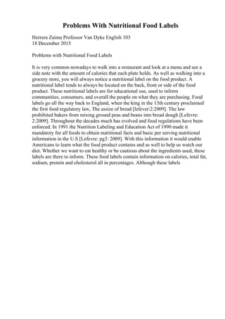 Problems With Nutritional Food Labels
Herrera Zaima Professor Van Dyke English 103
18 December 2015
Problems with Nutritional Food Labels
It is very common nowadays to walk into a restaurant and look at a menu and see a
side note with the amount of calories that each plate holds. As well as walking into a
grocery store, you will always notice a nutritional label on the food product. A
nutritional label tends to always be located on the back, front or side of the food
product. These nutritional labels are for educational use, used to inform
communities, consumers, and overall the people on what they are purchasing. Food
labels go all the way back to England, when the king in the 13th century proclaimed
the first food regulatory law, The assize of bread [lefever:2:2009]. The law
prohibited bakers from mixing ground peas and beans into bread dough [Lefevre:
2:2009]. Throughout the decades much has evolved and food regulations have been
enforced. In 1991 the Nutrition Labeling and Education Act of 1990 made it
mandatory for all foods to obtain nutritional facts and basic per serving nutritional
information in the U.S [Lefevre: pg3: 2009]. With this information it would enable
Americans to learn what the food product contains and as well to help us watch our
diet. Whether we want to eat healthy or be cautious about the ingredients used, these
labels are there to inform. These food labels contain information on calories, total fat,
sodium, protein and cholesterol all in percentages. Although these labels
 